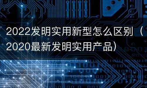 2022发明实用新型怎么区别（2020最新发明实用产品）
