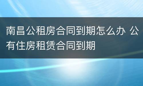 南昌公租房合同到期怎么办 公有住房租赁合同到期