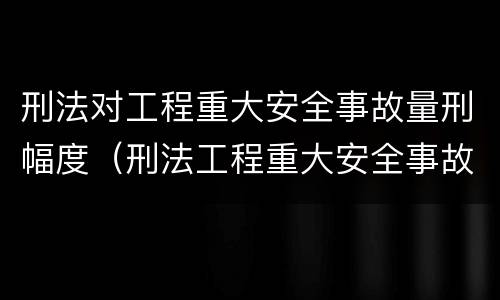 刑法对工程重大安全事故量刑幅度（刑法工程重大安全事故罪）