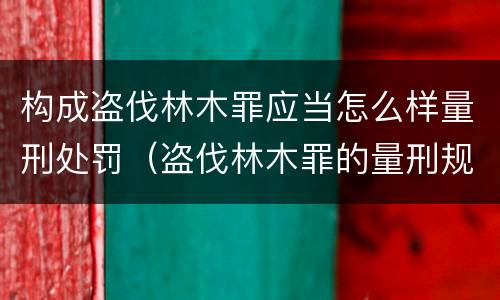 构成盗伐林木罪应当怎么样量刑处罚（盗伐林木罪的量刑规定）