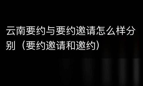 云南要约与要约邀请怎么样分别（要约邀请和邀约）