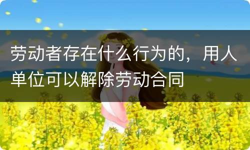 劳动者存在什么行为的，用人单位可以解除劳动合同