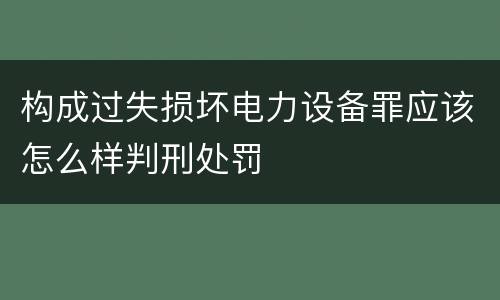 构成过失损坏电力设备罪应该怎么样判刑处罚
