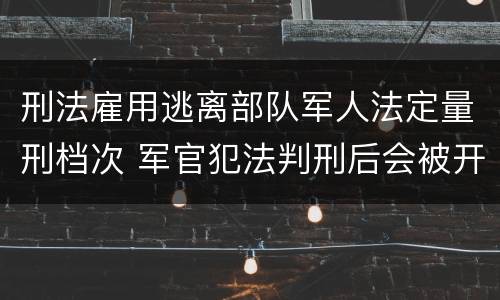 刑法雇用逃离部队军人法定量刑档次 军官犯法判刑后会被开除军籍吗