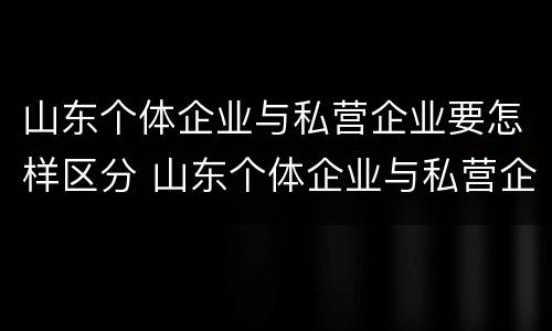山东个体企业与私营企业要怎样区分 山东个体企业与私营企业要怎样区分出来