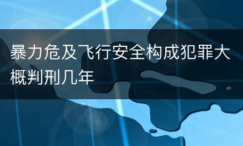 暴力危及飞行安全构成犯罪大概判刑几年
