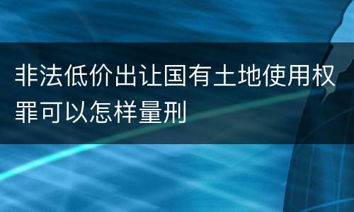 非法低价出让国有土地使用权罪可以怎样量刑