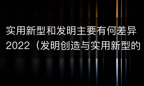 实用新型和发明主要有何差异2022（发明创造与实用新型的区别）