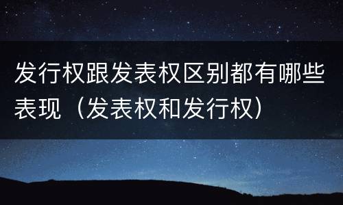 发行权跟发表权区别都有哪些表现（发表权和发行权）