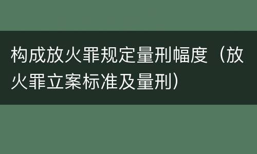 构成放火罪规定量刑幅度（放火罪立案标准及量刑）