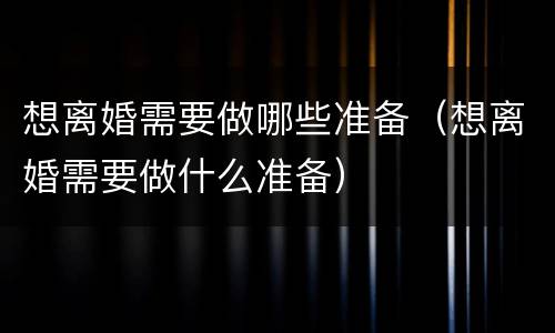 想离婚需要做哪些准备（想离婚需要做什么准备）