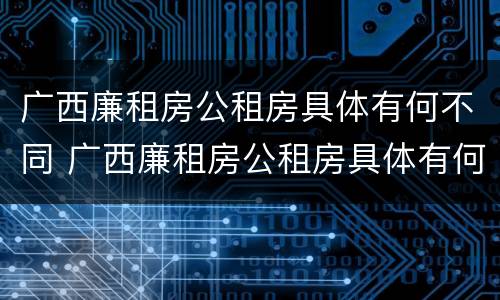广西廉租房公租房具体有何不同 广西廉租房公租房具体有何不同之处