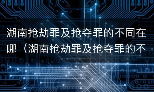 湖南抢劫罪及抢夺罪的不同在哪（湖南抢劫罪及抢夺罪的不同在哪查）