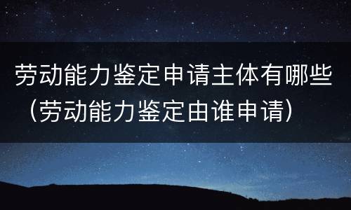 劳动能力鉴定申请主体有哪些（劳动能力鉴定由谁申请）