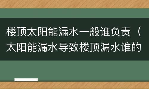 楼顶太阳能漏水一般谁负责（太阳能漏水导致楼顶漏水谁的责任）