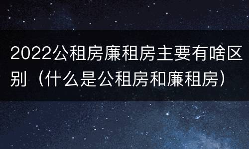2022公租房廉租房主要有啥区别（什么是公租房和廉租房）