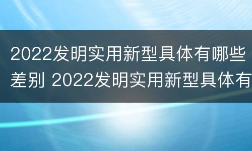 2022发明实用新型具体有哪些差别 2022发明实用新型具体有哪些差别和不足
