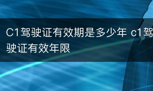 C1驾驶证有效期是多少年 c1驾驶证有效年限