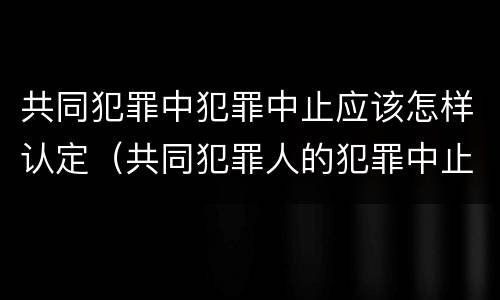 共同犯罪中犯罪中止应该怎样认定（共同犯罪人的犯罪中止有何特点）