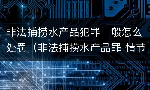 非法捕捞水产品犯罪一般怎么处罚（非法捕捞水产品罪 情节严重）