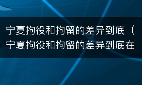 宁夏拘役和拘留的差异到底（宁夏拘役和拘留的差异到底在哪）