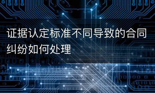 证据认定标准不同导致的合同纠纷如何处理