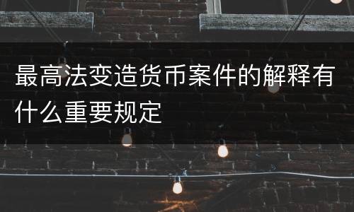 最高法变造货币案件的解释有什么重要规定