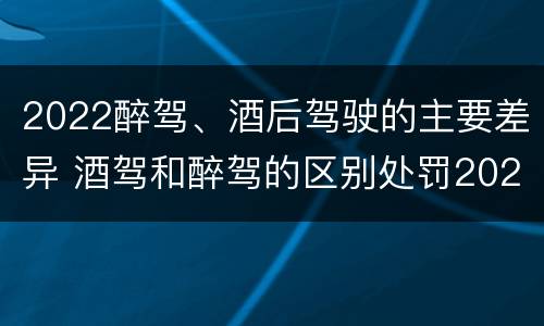 2022醉驾、酒后驾驶的主要差异 酒驾和醉驾的区别处罚2021