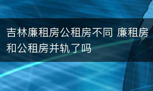 吉林廉租房公租房不同 廉租房和公租房并轨了吗