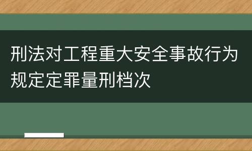 刑法对工程重大安全事故行为规定定罪量刑档次