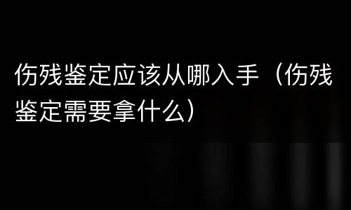 伤残鉴定应该从哪入手（伤残鉴定需要拿什么）