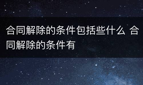 合同解除的条件包括些什么 合同解除的条件有