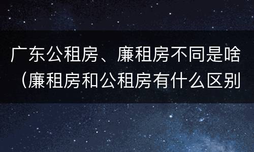 广东公租房、廉租房不同是啥（廉租房和公租房有什么区别广州）