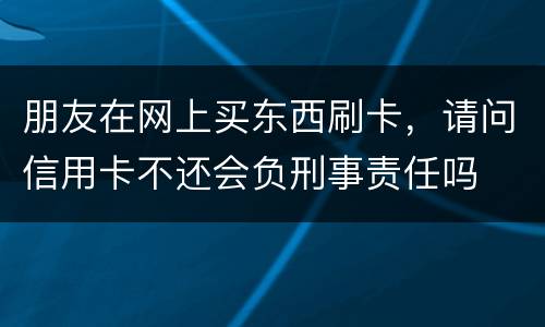 朋友在网上买东西刷卡，请问信用卡不还会负刑事责任吗