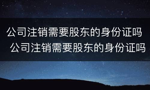公司注销需要股东的身份证吗 公司注销需要股东的身份证吗