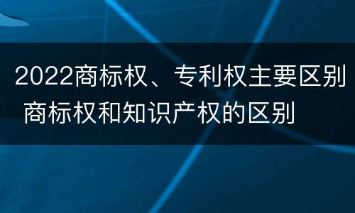 2022商标权、专利权主要区别 商标权和知识产权的区别