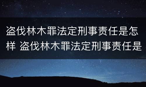 盗伐林木罪法定刑事责任是怎样 盗伐林木罪法定刑事责任是怎样认定的