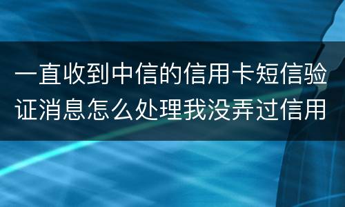 一直收到中信的信用卡短信验证消息怎么处理我没弄过信用卡