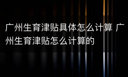 广州生育津贴具体怎么计算 广州生育津贴怎么计算的