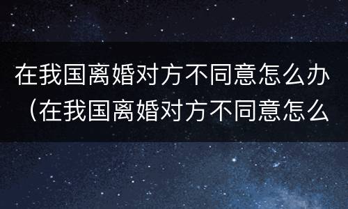 在我国离婚对方不同意怎么办（在我国离婚对方不同意怎么办理）