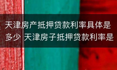 天津房产抵押贷款利率具体是多少 天津房子抵押贷款利率是多少