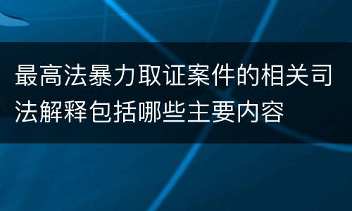 最高法暴力取证案件的相关司法解释包括哪些主要内容