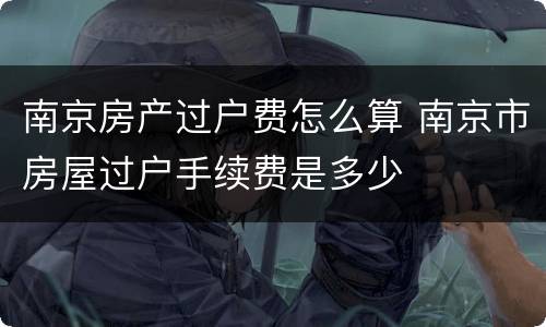 南京房产过户费怎么算 南京市房屋过户手续费是多少