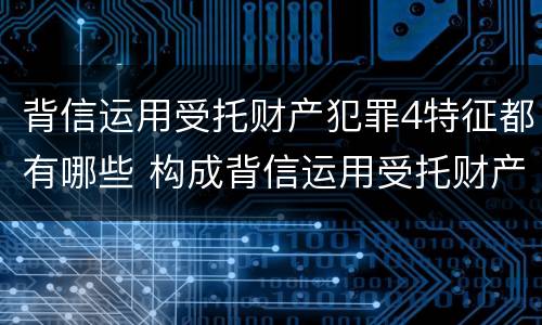 背信运用受托财产犯罪4特征都有哪些 构成背信运用受托财产罪的立案标准是