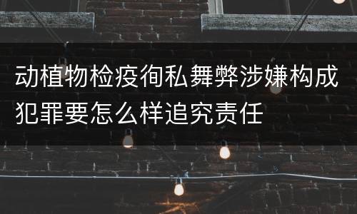动植物检疫徇私舞弊涉嫌构成犯罪要怎么样追究责任