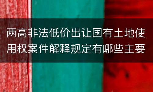 两高非法低价出让国有土地使用权案件解释规定有哪些主要内容
