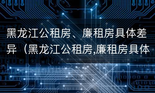 黑龙江公租房、廉租房具体差异（黑龙江公租房,廉租房具体差异在哪）