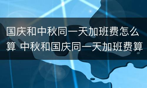 国庆和中秋同一天加班费怎么算 中秋和国庆同一天加班费算几天