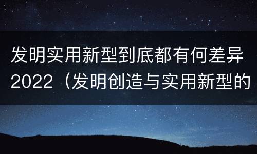发明实用新型到底都有何差异2022（发明创造与实用新型的区别）
