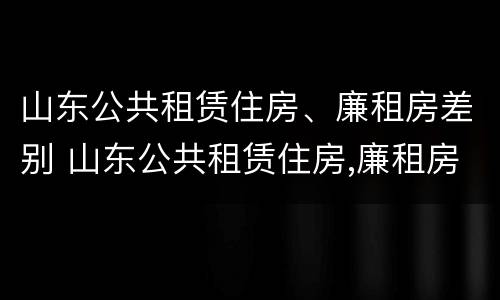 山东公共租赁住房、廉租房差别 山东公共租赁住房,廉租房差别在哪